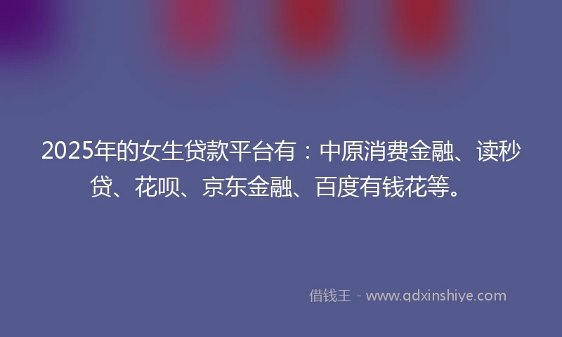 2025年的女生贷款平台有：中原消费金融、读秒贷、花呗、京东金融、百度有钱花等。