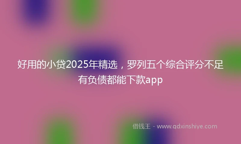 好用的小贷2025年精选,罗列五个综合评分不足有负债都能下款app