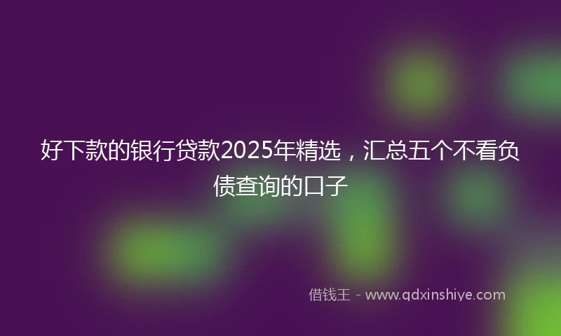 好下款的银行贷款2025年精选，汇总五个不看负债查询的口子