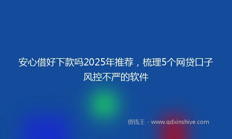 安心借好下款吗2025年推荐，梳理5个网贷口子风控不严的软件