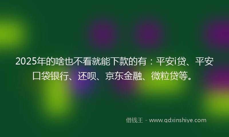 2025年的啥也不看就能下款的有：平安i贷、平安口袋银行、还呗、京东金融、微粒贷等。