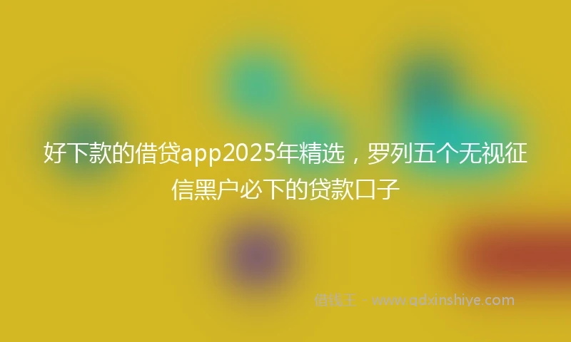 好下款的借贷app2025年精选，罗列五个无视征信黑户必下的贷款口子