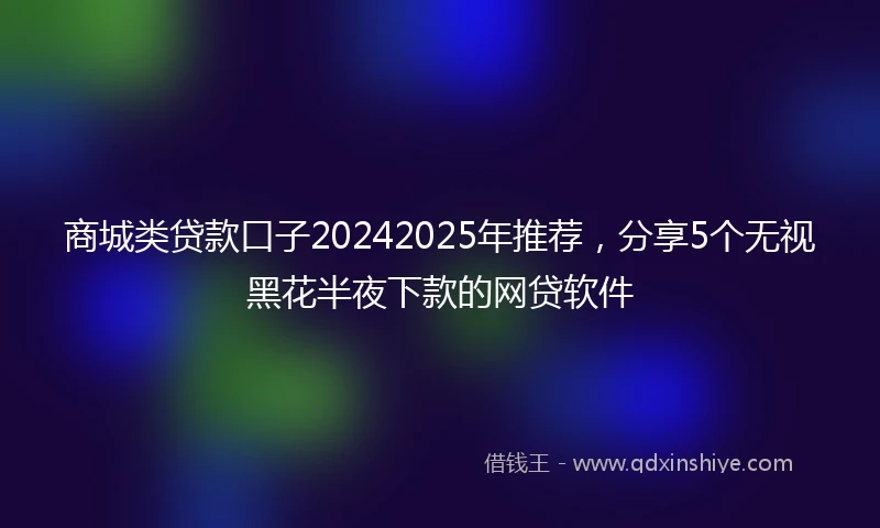商城类贷款口子20242025年推荐，分享5个无视黑花半夜下款的网贷软件