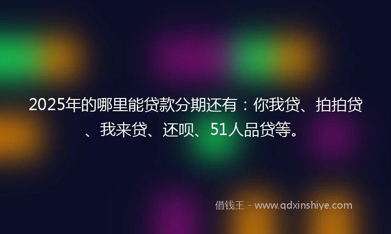 2025年的哪里能贷款分期还有：你我贷、拍拍贷、我来贷、还呗、51人品贷等。