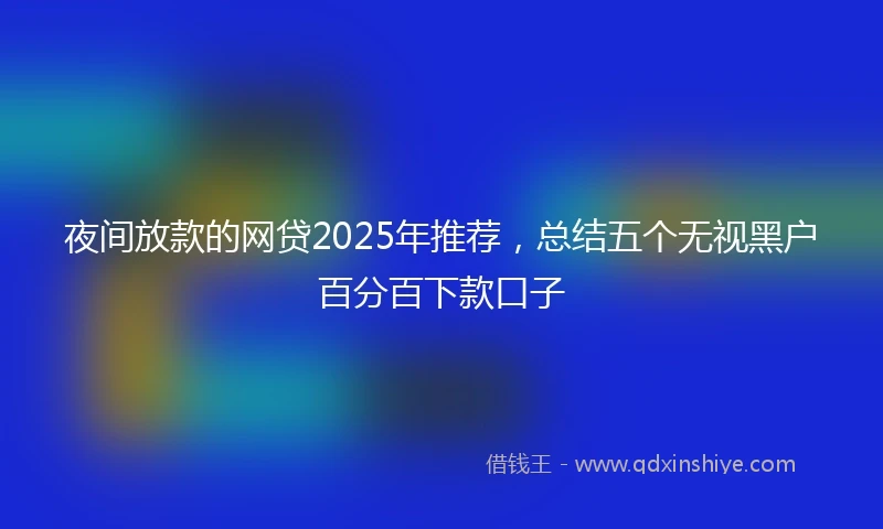 夜间放款的网贷2025年推荐，总结五个无视黑户百分百下款口子