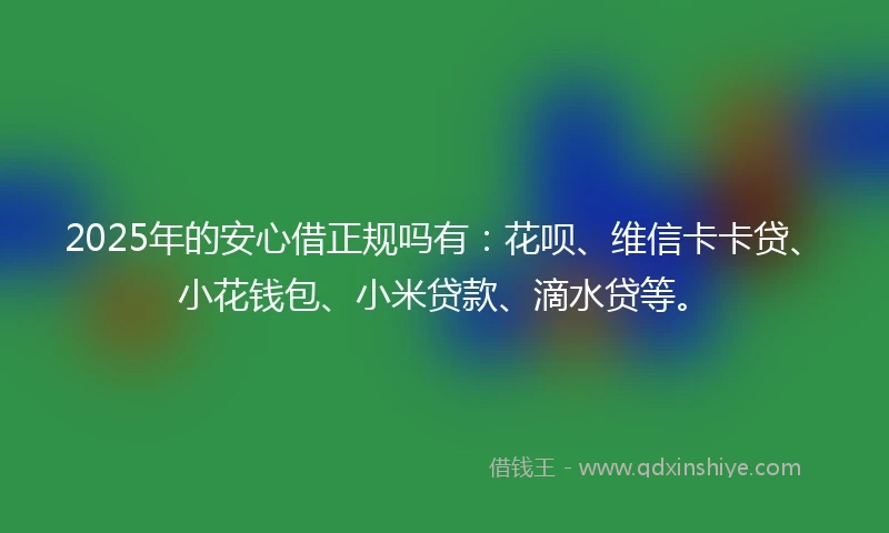 2025年的安心借正规吗有：花呗、维信卡卡贷、小花钱包、小米贷款、滴水贷等。