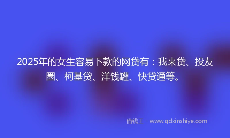 2025年的女生容易下款的网贷有：我来贷、投友圈、柯基贷、洋钱罐、快贷通等。