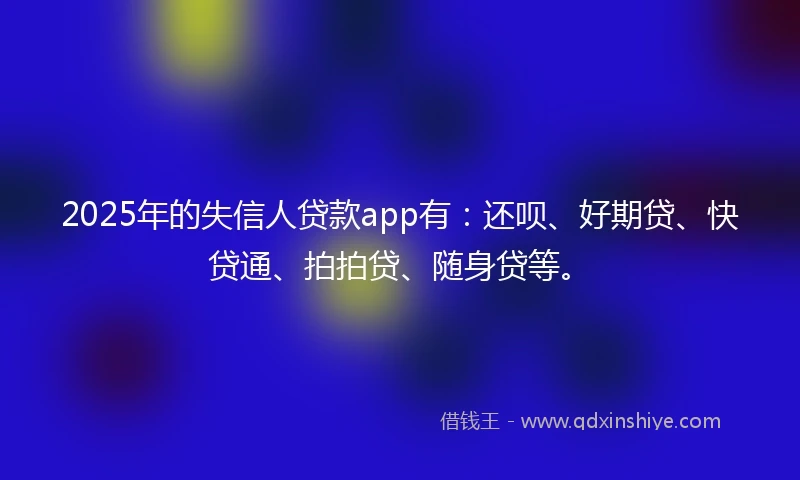 2025年的失信人贷款app有：还呗、好期贷、快贷通、拍拍贷、随身贷等。