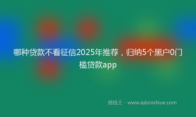哪种贷款不看征信2025年推荐，归纳5个黑户0门槛贷款app