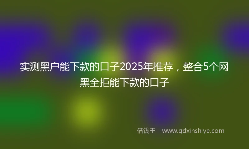 实测黑户能下款的口子2025年推荐，整合5个网黑全拒能下款的口子