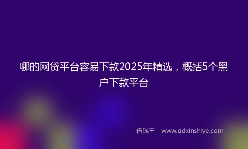 哪的网贷平台容易下款2025年精选，概括5个黑户下款平台