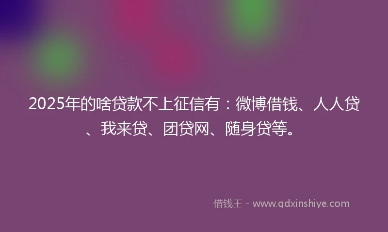 2025年的啥贷款不上征信有：微博借钱、人人贷、我来贷、团贷网、随身贷等。