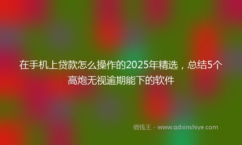 在手机上贷款怎么操作的2025年精选，总结5个高炮无视逾期能下的软件