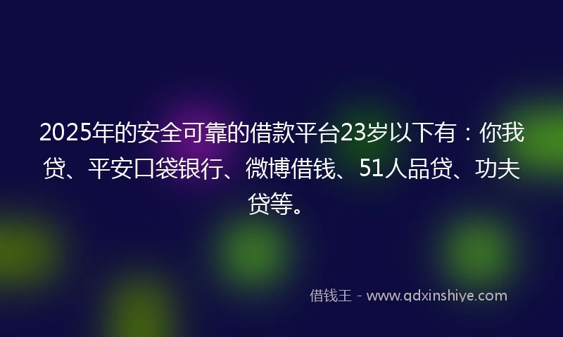 2025年的安全可靠的借款平台23岁以下有：你我贷、平安口袋银行、微博借钱、51人品贷、功夫贷等。