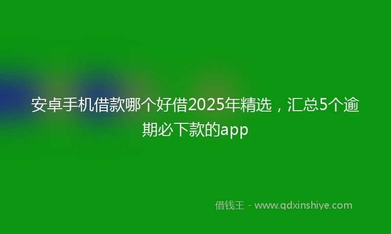 安卓手机借款哪个好借2025年精选，汇总5个逾期必下款的app