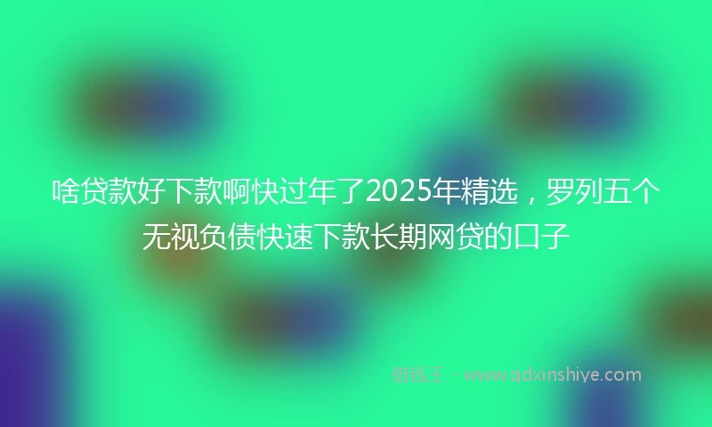 啥贷款好下款啊快过年了2025年精选，罗列五个无视负债快速下款长期网贷的口子
