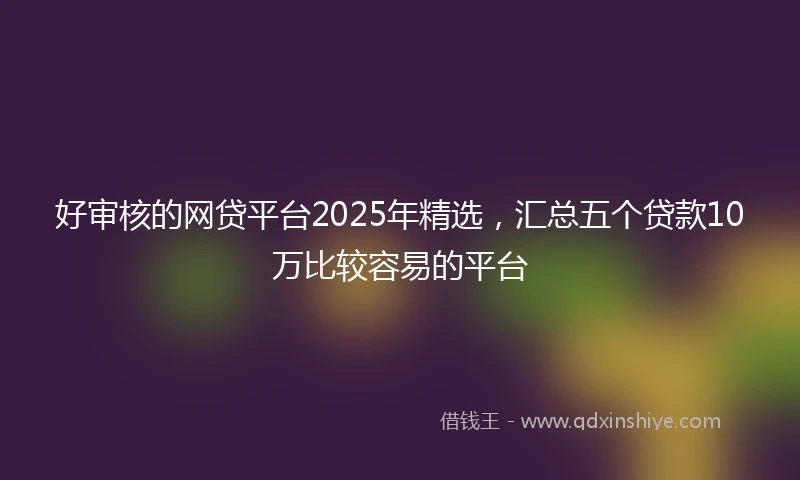 好审核的网贷平台2025年精选，汇总五个贷款10万比较容易的平台