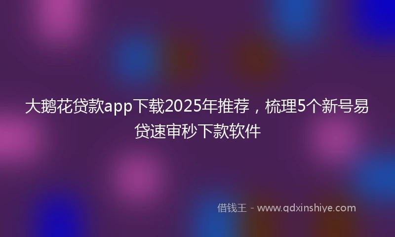 大鹅花贷款app下载2025年推荐，梳理5个新号易贷速审秒下款软件