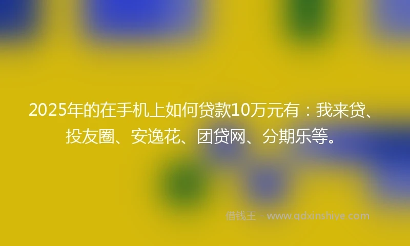 2025年的在手机上如何贷款10万元有：我来贷、投友圈、安逸花、团贷网、分期乐等。