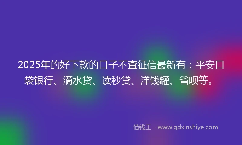 2025年的好下款的口子不查征信最新有：平安口袋银行、滴水贷、读秒贷、洋钱罐、省呗等。