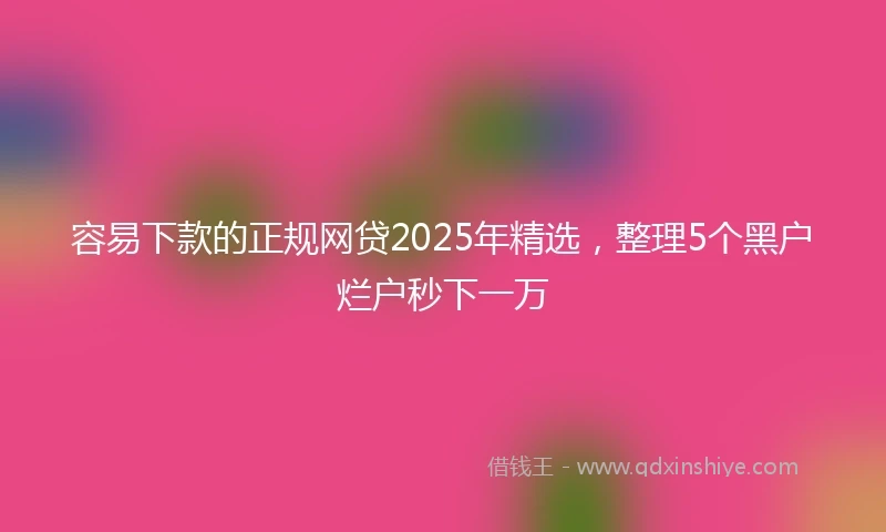 容易下款的正规网贷2025年精选，整理5个黑户烂户秒下一万