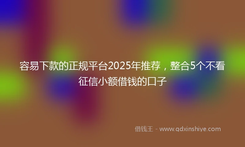 容易下款的正规平台2025年推荐，整合5个不看征信小额借钱的口子