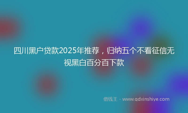 四川黑户贷款2025年推荐，归纳五个不看征信无视黑白百分百下款