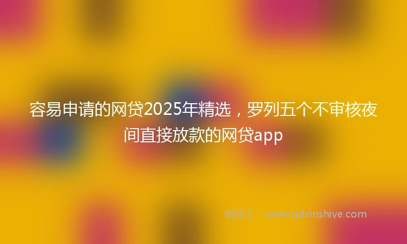 容易申请的网贷2025年精选,罗列五个不审核夜间直接放款的网贷app