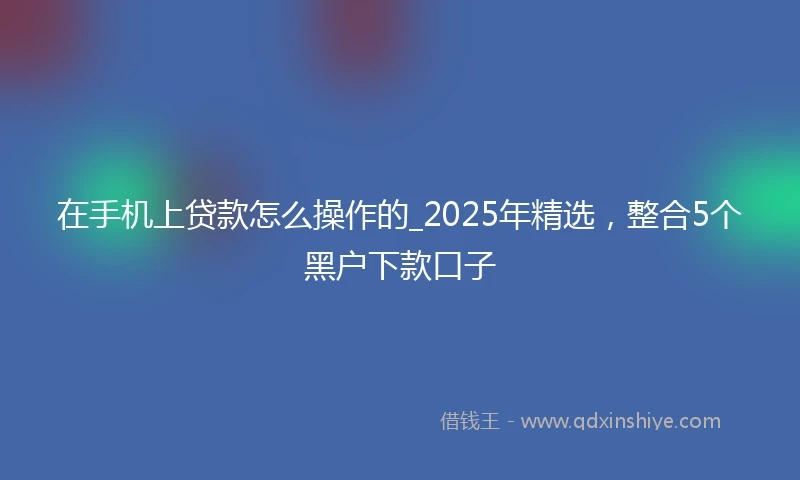 在手机上贷款怎么操作的_2025年精选，整合5个黑户下款口子