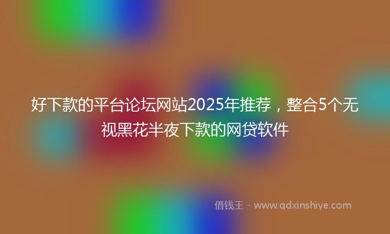 好下款的平台论坛网站2025年推荐，整合5个无视黑花半夜下款的网贷软件