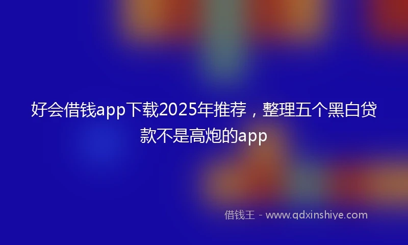 好会借钱app下载2025年推荐，整理五个黑白贷款不是高炮的app