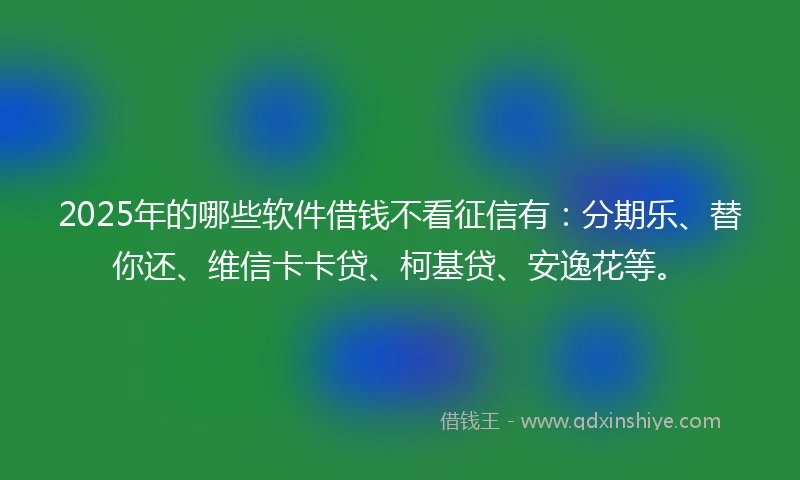 2025年的哪些软件借钱不看征信有：分期乐、替你还、维信卡卡贷、柯基贷、安逸花等。