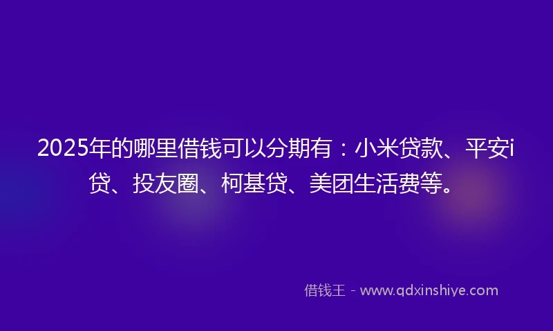 2025年的哪里借钱可以分期有：小米贷款、平安i贷、投友圈、柯基贷、美团生活费等。