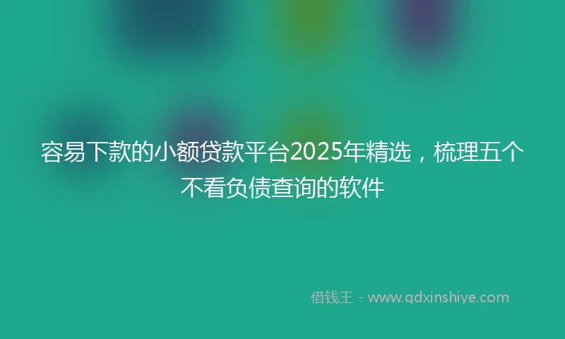 容易下款的小额贷款平台2025年精选，梳理五个不看负债查询的软件