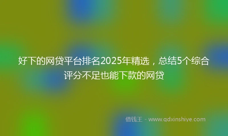 好下的网贷平台排名2025年精选，总结5个综合评分不足也能下款的网贷