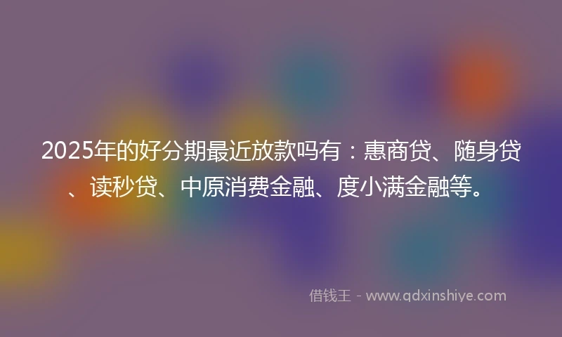 2025年的好分期最近放款吗有：惠商贷、随身贷、读秒贷、中原消费金融、度小满金融等。