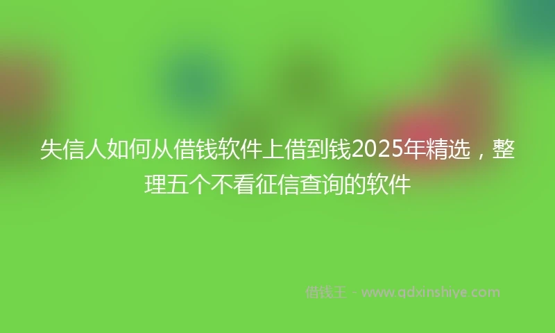 失信人如何从借钱软件上借到钱2025年精选，整理五个不看征信查询的软件