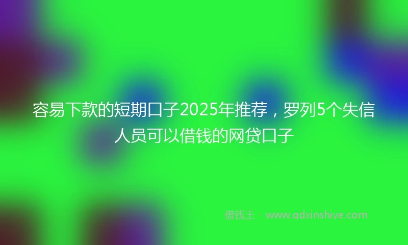 容易下款的短期口子2025年推荐，罗列5个失信人员可以借钱的网贷口子