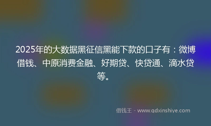 2025年的大数据黑征信黑能下款的口子有：微博借钱、中原消费金融、好期贷、快贷通、滴水贷等。