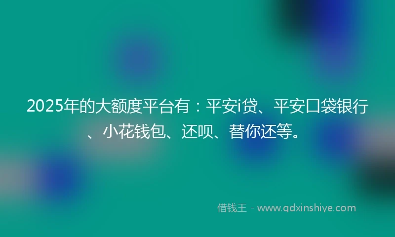 2025年的大额度平台有：平安i贷、平安口袋银行、小花钱包、还呗、替你还等。