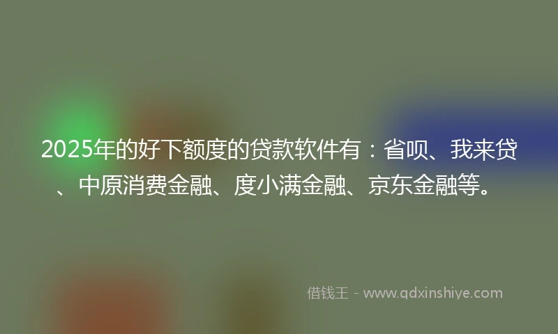 2025年的好下额度的贷款软件有：省呗、我来贷、中原消费金融、度小满金融、京东金融等。
