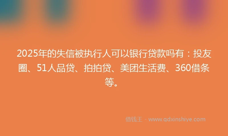 2025年的失信被执行人可以银行贷款吗有：投友圈、51人品贷、拍拍贷、美团生活费、360借条等。