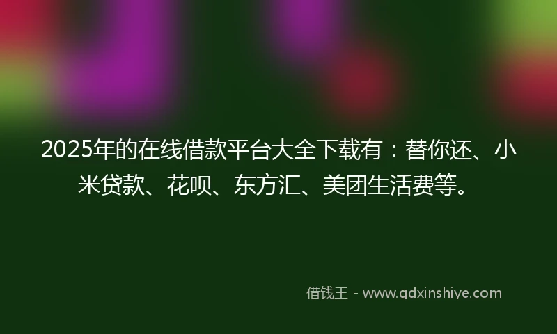 2025年的在线借款平台大全下载有：替你还、小米贷款、花呗、东方汇、美团生活费等。
