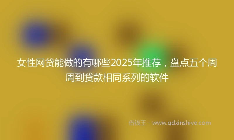 女性网贷能做的有哪些2025年推荐，盘点五个周周到贷款相同系列的软件