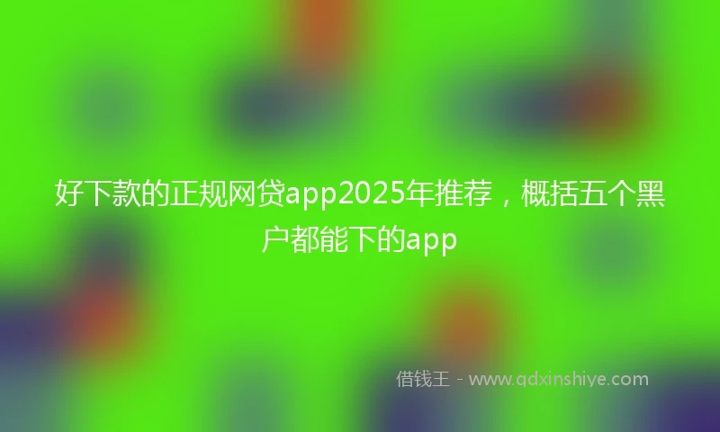 好下款的正规网贷app2025年推荐，概括五个黑户都能下的app