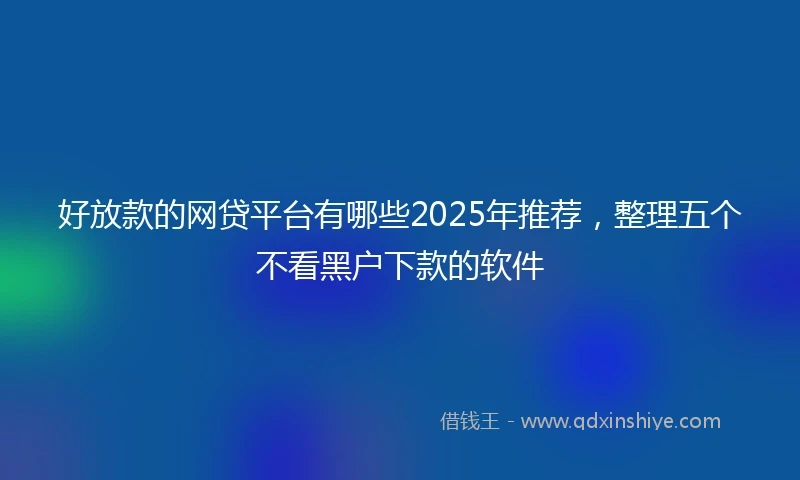 好放款的网贷平台有哪些2025年推荐，整理五个不看黑户下款的软件