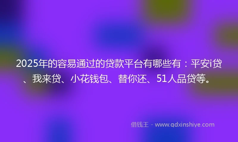 2025年的容易通过的贷款平台有哪些有：平安i贷、我来贷、小花钱包、替你还、51人品贷等。
