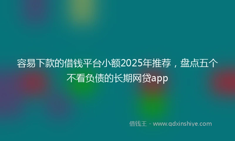 容易下款的借钱平台小额2025年推荐，盘点五个不看负债的长期网贷app