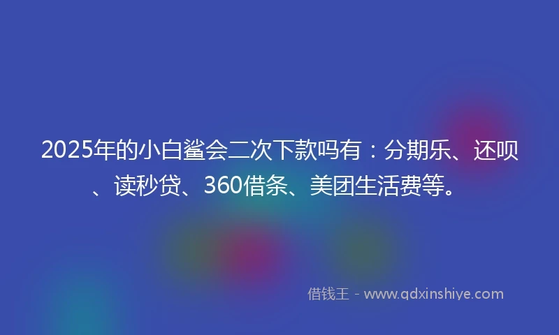 2025年的小白鲨会二次下款吗有：分期乐、还呗、读秒贷、360借条、美团生活费等。