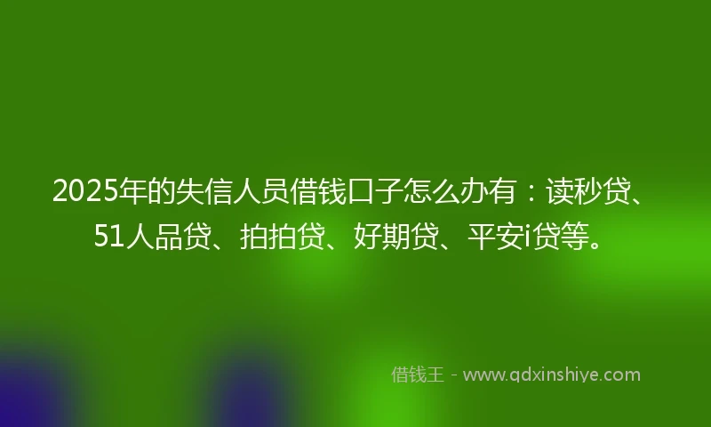 2025年的失信人员借钱口子怎么办有：读秒贷、51人品贷、拍拍贷、好期贷、平安i贷等。